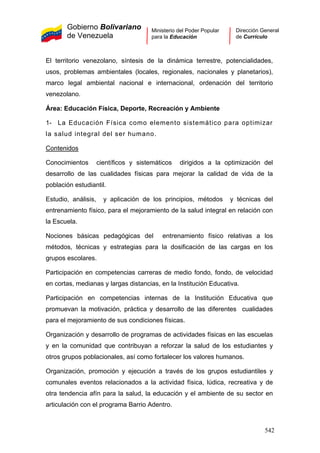 Gobierno Bolivariano
de Venezuela
Ministerio del Poder Popular
para la Educación
Dirección General
de Currículo
El territorio venezolano, síntesis de la dinámica terrestre, potencialidades,
usos, problemas ambientales (locales, regionales, nacionales y planetarios),
marco legal ambiental nacional e internacional, ordenación del territorio
venezolano.
Área: Educación Física, Deporte, Recreación y Ambiente
1- La Educación Física como elemento sistemático para optimizar
la salud integral del ser humano.
Contenidos
Conocimientos científicos y sistemáticos dirigidos a la optimización del
desarrollo de las cualidades físicas para mejorar la calidad de vida de la
población estudiantil.
Estudio, análisis, y aplicación de los principios, métodos y técnicas del
entrenamiento físico, para el mejoramiento de la salud integral en relación con
la Escuela.
Nociones básicas pedagógicas del entrenamiento físico relativas a los
métodos, técnicas y estrategias para la dosificación de las cargas en los
grupos escolares.
Participación en competencias carreras de medio fondo, fondo, de velocidad
en cortas, medianas y largas distancias, en la Institución Educativa.
Participación en competencias internas de la Institución Educativa que
promuevan la motivación, práctica y desarrollo de las diferentes cualidades
para el mejoramiento de sus condiciones físicas.
Organización y desarrollo de programas de actividades físicas en las escuelas
y en la comunidad que contribuyan a reforzar la salud de los estudiantes y
otros grupos poblacionales, así como fortalecer los valores humanos.
Organización, promoción y ejecución a través de los grupos estudiantiles y
comunales eventos relacionados a la actividad física, lúdica, recreativa y de
otra tendencia afín para la salud, la educación y el ambiente de su sector en
articulación con el programa Barrio Adentro.
542
 