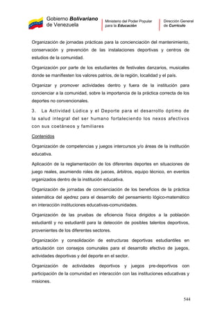Gobierno Bolivariano
de Venezuela
Ministerio del Poder Popular
para la Educación
Dirección General
de Currículo
Organización de jornadas prácticas para la concienciación del mantenimiento,
conservación y prevención de las instalaciones deportivas y centros de
estudios de la comunidad.
Organización por parte de los estudiantes de festivales danzarios, musicales
donde se manifiesten los valores patrios, de la región, localidad y el país.
Organizar y promover actividades dentro y fuera de la institución para
concienciar a la comunidad, sobre la importancia de la práctica correcta de los
deportes no convencionales.
3. La Actividad Lúdica y el Deporte para el desarrollo óptimo de
la salud integral del ser humano fortaleciendo los nexos afectivos
con sus coetáneos y familiares
Contenidos
Organización de competencias y juegos intercursos y/o áreas de la institución
educativa.
Aplicación de la reglamentación de los diferentes deportes en situaciones de
juego reales, asumiendo roles de jueces, árbitros, equipo técnico, en eventos
organizados dentro de la institución educativa.
Organización de jornadas de concienciación de los beneficios de la práctica
sistemática del ajedrez para el desarrollo del pensamiento lógico-matemático
en interacción instituciones educativas-comunidades.
Organización de las pruebas de eficiencia física dirigidos a la población
estudiantil y no estudiantil para la detección de posibles talentos deportivos,
provenientes de los diferentes sectores.
Organización y consolidación de estructuras deportivas estudiantiles en
articulación con consejos comunales para el desarrollo efectivo de juegos,
actividades deportivas y del deporte en el sector.
Organización de actividades deportivos y juegos pre-deportivos con
participación de la comunidad en interacción con las instituciones educativas y
misiones.
544
 