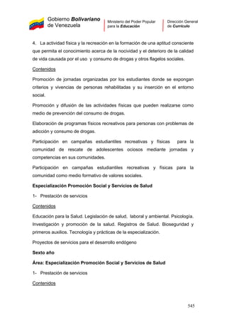 Gobierno Bolivariano
de Venezuela
Ministerio del Poder Popular
para la Educación
Dirección General
de Currículo
4. La actividad física y la recreación en la formación de una aptitud consciente
que permita el conocimiento acerca de la nocividad y el deterioro de la calidad
de vida causada por el uso y consumo de drogas y otros flagelos sociales.
Contenidos
1- Prestación de servicios
Contenidos
Promoción de jornadas organizadas por los estudiantes donde se expongan
criterios y vivencias de personas rehabilitadas y su inserción en el entorno
social.
Promoción y difusión de las actividades físicas que pueden realizarse como
medio de prevención del consumo de drogas.
Elaboración de programas físicos recreativos para personas con problemas de
adicción y consumo de drogas.
Participación en campañas estudiantiles recreativas y físicas para la
comunidad de rescate de adolescentes ociosos mediante jornadas y
competencias en sus comunidades.
Participación en campañas estudiantiles recreativas y físicas para la
comunidad como medio formativo de valores sociales.
Especialización Promoción Social y Servicios de Salud
1- Prestación de servicios
Contenidos
Educación para la Salud. Legislación de salud, laboral y ambiental. Psicología.
Investigación y promoción de la salud. Registros de Salud. Bioseguridad y
primeros auxilios. Tecnología y prácticas de la especialización.
Proyectos de servicios para el desarrollo endógeno
Sexto año
Área: Especialización Promoción Social y Servicios de Salud
545
 