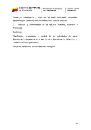 Gobierno Bolivariano
de Venezuela
Ministerio del Poder Popular
para la Educación
Dirección General
de Currículo
Sociología. Investigación y promoción de salud. Relaciones industriales.
Epidemiología. Desarrollo comunal institucional. Deporte colectivo.
2- Gestión y administración de los recursos humanos, materiales y
financieros.
Contenidos
Planificación, organización y control de las actividades de salud.
Administración de personal en el área de salud. Administración de laboratorio.
Gerencia deportiva y recreativa
Proyectos de servicios para el desarrollo endógeno
546
 