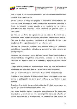 Gobierno Bolivariano
de Venezuela
Ministerio del Poder Popular
para la Educación
Dirección General
de Currículo
tiene su origen en una situación problemática que uno ha de resolver mediante
una serie de actos voluntarios.
En este Currículo el trabajo con proyecto es considerado como una forma de
organización de la enseñanza, en la cual docentes, estudiantes, comunidad y
familia en conjunto, buscan solución a un problema de su interés,
preferiblemente con relevancia social, mediante un proceso activo y
participativo.
La clase es una forma de organización de los procesos de enseñanza y
aprendizaje, donde interactúan docentes, estudiantes y éstos últimos entre sí.
Para que la clase contribuya efectivamente al desarrollo de los y las
estudiantes, debe organizarse de modo que éstos puedan:
Participar de forma activa, creativa e independiente, teniendo en cuenta sus
posibilidades y necesidades educativas y asumiendo en todo momento un
papel protagónico.
Interactuar con el docente y sus compañeros, planteando sus puntos de vista e
intercambiándolos, influyéndose mutuamente, participar en la toma de
decisiones en aquellos aspectos de intereses y significación para todo el
grupo.
Cumplir con las normas de comportamiento dentro de ellas, solicitando la
intervención, escuchando al docente y al resto de los y las estudiantes.
Para que el estudiante pueda comportarse de esa forma, el docente debe:
Propiciar un clima favorable de diálogo abierto, franco y de respeto mutuo, que
permita la participación, así como ganar confianza y seguridad en lo que
aprende.
Organizar el contenido de aprendizaje utilizando el trabajo en parejas o en
equipos que permita la colaboración con los otros.
Las tareas docentes deben incrementar sistemáticamente las exigencias
cognoscitivas y formativas, así como contemplar los contextos culturales en
que se desarrollan los y las estudiantes, su presentación debe motivar la
53
 