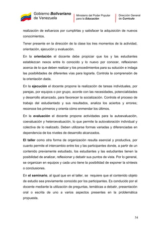 Gobierno Bolivariano
de Venezuela
Ministerio del Poder Popular
para la Educación
Dirección General
de Currículo
realización de esfuerzos por cumplirlas y satisfacer la adquisición de nuevos
conocimientos.
Tener presente en la dirección de la clase los tres momentos de la actividad,
orientación, ejecución y evaluación.
En la orientación el docente debe propiciar que los y las estudiantes
establezcan nexos entre lo conocido y lo nuevo por conocer, reflexionen
acerca de lo que deben realizar y los procedimientos para su solución e indaga
las posibilidades de diferentes vías para lograrla. Controla la comprensión de
la orientación dada.
En la ejecución el docente propone la realización de tareas individuales, por
parejas, por equipos o por grupo, acorde con las necesidades, potencialidades
y desarrollo alcanzado, para favorecer la socialización. Controla el proceso de
trabajo del estudiantado y sus resultados, analiza los aciertos y errores;
reconoce los primeros y orienta cómo enmendar los últimos.
En la evaluación el docente propone actividades para la autoevaluación,
coevaluación y heteroevaluación, lo que permite la autovaloración individual y
colectiva de lo realizado. Deben utilizarse formas variadas y diferenciadas en
dependencia de los niveles de desarrollo alcanzados.
El taller como otra forma de organización resulta esencial y productiva, por
cuanto permite el intercambio entre los y las participantes donde, a partir de un
contenido previamente estudiado, los estudiantes y las estudiantes tienen la
posibilidad de analizar, reflexionar y debatir sus puntos de vista. Por lo general,
se organizan en equipos y cada uno tiene la posibilidad de exponer la síntesis
o conclusiones.
En el seminario, al igual que en el taller, se requiere que el contenido objeto
de estudio sea previamente conocido por los participantes. Es conducido por el
docente mediante la utilización de preguntas, temáticas a debatir, presentación
oral o escrita de uno a varios aspectos presentes en la problemática
propuesta.
54
 