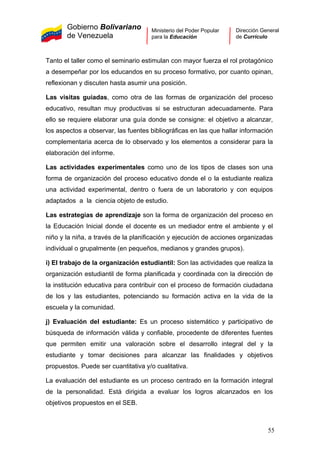 Gobierno Bolivariano
de Venezuela
Ministerio del Poder Popular
para la Educación
Dirección General
de Currículo
Tanto el taller como el seminario estimulan con mayor fuerza el rol protagónico
a desempeñar por los educandos en su proceso formativo, por cuanto opinan,
reflexionan y discuten hasta asumir una posición.
Las visitas guiadas, como otra de las formas de organización del proceso
educativo, resultan muy productivas si se estructuran adecuadamente. Para
ello se requiere elaborar una guía donde se consigne: el objetivo a alcanzar,
los aspectos a observar, las fuentes bibliográficas en las que hallar información
complementaria acerca de lo observado y los elementos a considerar para la
elaboración del informe.
Las actividades experimentales como uno de los tipos de clases son una
forma de organización del proceso educativo donde el o la estudiante realiza
una actividad experimental, dentro o fuera de un laboratorio y con equipos
adaptados a la ciencia objeto de estudio.
Las estrategias de aprendizaje son la forma de organización del proceso en
la Educación Inicial donde el docente es un mediador entre el ambiente y el
niño y la niña, a través de la planificación y ejecución de acciones organizadas
individual o grupalmente (en pequeños, medianos y grandes grupos).
i) El trabajo de la organización estudiantil: Son las actividades que realiza la
organización estudiantil de forma planificada y coordinada con la dirección de
la institución educativa para contribuir con el proceso de formación ciudadana
de los y las estudiantes, potenciando su formación activa en la vida de la
escuela y la comunidad.
j) Evaluación del estudiante: Es un proceso sistemático y participativo de
búsqueda de información válida y confiable, procedente de diferentes fuentes
que permiten emitir una valoración sobre el desarrollo integral del y la
estudiante y tomar decisiones para alcanzar las finalidades y objetivos
propuestos. Puede ser cuantitativa y/o cualitativa.
La evaluación del estudiante es un proceso centrado en la formación integral
de la personalidad. Está dirigida a evaluar los logros alcanzados en los
objetivos propuestos en el SEB.
55
 