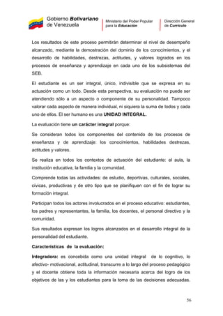 Gobierno Bolivariano
de Venezuela
Ministerio del Poder Popular
para la Educación
Dirección General
de Currículo
Los resultados de este proceso permitirán determinar el nivel de desempeño
alcanzado, mediante la demostración del dominio de los conocimientos, y el
desarrollo de habilidades, destrezas, actitudes, y valores logrados en los
procesos de enseñanza y aprendizaje en cada uno de los subsistemas del
SEB.
El estudiante es un ser integral, único, indivisible que se expresa en su
actuación como un todo. Desde esta perspectiva, su evaluación no puede ser
atendiendo sólo a un aspecto o componente de su personalidad. Tampoco
valorar cada aspecto de manera individual, ni siquiera la suma de todos y cada
uno de ellos. El ser humano es una UNIDAD INTEGRAL.
La evaluación tiene un carácter integral porque:
Se consideran todos los componentes del contenido de los procesos de
enseñanza y de aprendizaje: los conocimientos, habilidades destrezas,
actitudes y valores.
Se realiza en todos los contextos de actuación del estudiante: el aula, la
institución educativa, la familia y la comunidad.
Comprende todas las actividades: de estudio, deportivas, culturales, sociales,
cívicas, productivas y de otro tipo que se planifiquen con el fin de lograr su
formación integral.
Participan todos los actores involucrados en el proceso educativo: estudiantes,
los padres y representantes, la familia, los docentes, el personal directivo y la
comunidad.
Sus resultados expresan los logros alcanzados en el desarrollo integral de la
personalidad del estudiante.
Características de la evaluación:
Integradora: es concebida como una unidad integral de lo cognitivo, lo
afectivo- motivacional, actitudinal, transcurre a lo largo del proceso pedagógico
y el docente obtiene toda la información necesaria acerca del logro de los
objetivos de las y los estudiantes para la toma de las decisiones adecuadas.
56
 
