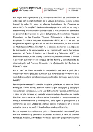 Gobierno Bolivariano
de Venezuela
Ministerio del Poder Popular
para la Educación
Dirección General
de Currículo
Los logros más significativos que, en materia educativa, se consolidaron en
esta etapa son: la implementación de la Escuela Bolivariana, con una jornada
integral de ocho (8) horas en algunas instituciones; del Programa de
Alimentación Escolar (PAE), la eliminación del pago de la matrícula escolar y la
construcción y rehabilitación de plantas físicas, la realización de los Seminarios
de Desarrollo Endógeno en los Liceos Bolivarianos, el desarrollo de Proyectos
Productivos en las Escuelas Técnicas Robinsoniana y Zamorana, los
Proyectos Educativos Integrales Comunitarios (PEIC) en todo el país, los
Proyectos de Aprendizaje (PA) en las Escuelas Bolivarianas, el Plan Nacional
de Alfabetización (Misión Robinson 1), el acceso a las nuevas tecnologías de
la información y la comunicación y su incorporación como herramienta
educativa, el Centro Bolivariano de Informática y Telemática (CBIT), las
Misiones Robinson, Rivas, Sucre y Vuelvan Cara; la continuación de la revisión
y discusión curricular con un enfoque abierto, flexible y contextualizado. La
sistematización del Proyecto Simoncito y la oficialización del Currículo de
Educación Inicial.
En el 2007, se hace necesaria la consolidación del SEB a partir de la
elaboración de una propuesta curricular, que materialice las condiciones de la
sociedad venezolana, para la consecución del modelo de Estado que demanda
la CRBV.
De allí que la concepción curricular adoptada, guiada por las ideas de Simón
Rodríguez, Simón Bolívar, Ezequiel Zamora y por pedagogos y pedagogas
venezolanos y venezolanas, como Luis Beltrán Prieto Figueroa, Belén Sanjuán
y otros permite construir un currículo fundamentado en las raíces de nuestra
identidad, responsable de la formación de la conciencia ciudadana desde un
enfoque humanista-social y emancipador, para lograr la participación y el
compromiso de todos y todas los actores y actrices involucrados en el proceso
educativo hacia la formación integral del nuevo(a) republicano(a).
Lo que se presenta constituye una guía con líneas orientadoras metodológicas
que dan coherencia y pertinencia al proceso educativo a partir de objetivos
formativos, métodos, actividades y modos de actuación que permitirán cumplir
3
 