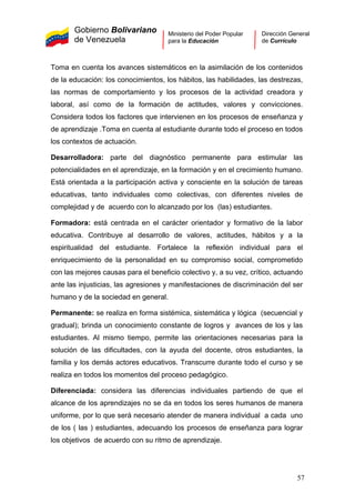 Gobierno Bolivariano
de Venezuela
Ministerio del Poder Popular
para la Educación
Dirección General
de Currículo
Toma en cuenta los avances sistemáticos en la asimilación de los contenidos
de la educación: los conocimientos, los hábitos, las habilidades, las destrezas,
las normas de comportamiento y los procesos de la actividad creadora y
laboral, así como de la formación de actitudes, valores y convicciones.
Considera todos los factores que intervienen en los procesos de enseñanza y
de aprendizaje .Toma en cuenta al estudiante durante todo el proceso en todos
los contextos de actuación.
Desarrolladora: parte del diagnóstico permanente para estimular las
potencialidades en el aprendizaje, en la formación y en el crecimiento humano.
Está orientada a la participación activa y consciente en la solución de tareas
educativas, tanto individuales como colectivas, con diferentes niveles de
complejidad y de acuerdo con lo alcanzado por los (las) estudiantes.
Formadora: está centrada en el carácter orientador y formativo de la labor
educativa. Contribuye al desarrollo de valores, actitudes, hábitos y a la
espiritualidad del estudiante. Fortalece la reflexión individual para el
enriquecimiento de la personalidad en su compromiso social, comprometido
con las mejores causas para el beneficio colectivo y, a su vez, crítico, actuando
ante las injusticias, las agresiones y manifestaciones de discriminación del ser
humano y de la sociedad en general.
Permanente: se realiza en forma sistémica, sistemática y lógica (secuencial y
gradual); brinda un conocimiento constante de logros y avances de los y las
estudiantes. Al mismo tiempo, permite las orientaciones necesarias para la
solución de las dificultades, con la ayuda del docente, otros estudiantes, la
familia y los demás actores educativos. Transcurre durante todo el curso y se
realiza en todos los momentos del proceso pedagógico.
Diferenciada: considera las diferencias individuales partiendo de que el
alcance de los aprendizajes no se da en todos los seres humanos de manera
uniforme, por lo que será necesario atender de manera individual a cada uno
de los ( las ) estudiantes, adecuando los procesos de enseñanza para lograr
los objetivos de acuerdo con su ritmo de aprendizaje.
57
 
