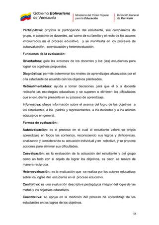 Gobierno Bolivariano
de Venezuela
Ministerio del Poder Popular
para la Educación
Dirección General
de Currículo
Participativa: propicia la participación del estudiante, sus compañeros de
grupo, el colectivo de docentes, así como de su familia y el resto de los actores
involucrados en el proceso educativo, y se manifiesta en los procesos de
autoevaluación, coevaluación y heteroevaluación.
Funciones de la evaluación:
Orientadora: guía las acciones de los docentes y los (las) estudiantes para
lograr los objetivos propuestos.
Diagnóstica: permite determinar los niveles de aprendizajes alcanzados por el
o la estudiante de acuerdo con los objetivos planteados.
Retroalimentadora: ayuda a tomar decisiones para que el o la docente
rediseñe las estrategias educativas y se superen o eliminen las dificultades
que el estudiante presenta en su proceso de aprendizaje.
Informativa: ofrece información sobre el avance del logro de los objetivos a
los estudiantes, a los padres y representantes, a los docentes y a los actores
educativos en general.
Formas de evaluación:
Autoevaluación: es el proceso en el cual el estudiante valora su propio
aprendizaje en todos los contextos, reconociendo sus logros y deficiencias,
analizando y considerando su actuación individual y en colectivo, y se propone
acciones para eliminar sus dificultades.
Coevaluación: es la evaluación de la actuación del estudiante y del grupo
como un todo con el objeto de lograr los objetivos, es decir, se realiza de
manera recíproca.
Heteroevaluación: es la evaluación que se realiza por los actores educativos
sobre los logros del estudiante en el proceso educativo.
Cualitativa: es una evaluación descriptiva pedagógica integral del logro de las
metas y los objetivos educativos.
Cuantitativa: se apoya en la medición del proceso de aprendizaje de los
estudiantes en los logros de los objetivos.
58
 