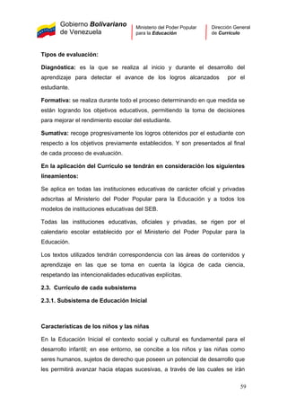 Gobierno Bolivariano
de Venezuela
Ministerio del Poder Popular
para la Educación
Dirección General
de Currículo
Tipos de evaluación:
Diagnóstica: es la que se realiza al inicio y durante el desarrollo del
aprendizaje para detectar el avance de los logros alcanzados por el
estudiante.
Formativa: se realiza durante todo el proceso determinando en que medida se
están logrando los objetivos educativos, permitiendo la toma de decisiones
para mejorar el rendimiento escolar del estudiante.
Sumativa: recoge progresivamente los logros obtenidos por el estudiante con
respecto a los objetivos previamente establecidos. Y son presentados al final
de cada proceso de evaluación.
En la aplicación del Currículo se tendrán en consideración los siguientes
lineamientos:
Se aplica en todas las instituciones educativas de carácter oficial y privadas
adscritas al Ministerio del Poder Popular para la Educación y a todos los
modelos de instituciones educativas del SEB.
Todas las instituciones educativas, oficiales y privadas, se rigen por el
calendario escolar establecido por el Ministerio del Poder Popular para la
Educación.
Los textos utilizados tendrán correspondencia con las áreas de contenidos y
aprendizaje en las que se toma en cuenta la lógica de cada ciencia,
respetando las intencionalidades educativas explícitas.
2.3. Currículo de cada subsistema
2.3.1. Subsistema de Educación Inicial
Características de los niños y las niñas
En la Educación Inicial el contexto social y cultural es fundamental para el
desarrollo infantil; en ese entorno, se concibe a los niños y las niñas como
seres humanos, sujetos de derecho que poseen un potencial de desarrollo que
les permitirá avanzar hacia etapas sucesivas, a través de las cuales se irán
59
 