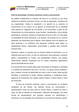 Gobierno Bolivariano
de Venezuela
Ministerio del Poder Popular
para la Educación
Dirección General
de Currículo
Área de aprendizaje: formación personal, social y comunicación
Se justifica ampliamente la inclusión del área en el currículo ya que hace
referencia al derecho que tiene el niño y la niña de seguridad y confianza de
sus capacidades. Implica la aceptación y el aprecio de su persona, el
conocimiento de su cuerpo, de su género, la construcción de su identidad
como persona e integrante de una familia y una comunidad, a partir de las
interacciones con otras personas: grupo familiar, maestros(as) y otros adultos
significativos. Asimismo, destaca la importancia de que el niño y la niña estén
en posibilidad de tomar decisiones y de resolver, de acuerdo con su nivel de
desarrollo, las situaciones que lo afectan, tanto básicas como de relación con
otras personas y su ambiente; que adquieran confianza para utilizar su
posibilidades físicas, intelectuales, emocionales y sociales para enfrentar
diversos retos.
Asimismo, implica un proceso que se produce desde el nacimiento y es un
referente para que el niño y la niña se reconozcan como personas, conozcan
global y parcialmente su cuerpo, sus posibilidades motoras, que puedan
experimentar, disfrutar, expresarse con su cuerpo, elementos significativos
para el desarrollo del ser social.
El conocimiento de la historia debe estar enmarcado en fortalecer la identidad
y el sentido de pertenencia del niño y la niña, a su grupo social, localidad y
país, creando vínculos de afectividad por todo lo que le rodea. Debe permitir
identificar y comprender lo propio, sentirse ciudadanos y ciudadanas, libres,
dignos/as de representar con orgullo nuestra historia y cultura dentro y fuera
de Venezuela.
El área de formación personal, social y comunicación se considera
mediadora de las demás. Las distintas formas de comunicación y
representación sirven de nexo entre el mundo interior y exterior de niños y
niñas. En ella se articulan la comprensión, utilización del lenguaje y las otras
formas de representación que permiten expresar los sentimientos y
emociones, con el propósito de convertirlos en una fuente de disfrute y placer.
69
 