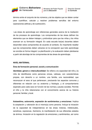 Gobierno Bolivariano
de Venezuela
Ministerio del Poder Popular
para la Educación
Dirección General
de Currículo
término entre el conjunto de los números y de los objetos que se deben contar
para cuantificar, calcular y resolver problemas sencillos del entorno
(operaciones aditivas y de sustracción).
Las áreas de aprendizaje son referencias generales acerca de la mediación
de los procesos de aprendizaje. Los componentes de las áreas definen los
elementos que se deben trabajar y profundizar para que las niñas y los niños
avancen en su formación integral. En cada escuela los(as) docentes deben
desarrollar estos componentes de acuerdo al contexto. Es importante resaltar
que los componentes deben ubicarse en la concepción que todo aprendizaje
se concibe en forma integral. La planificación y la evaluación deben plantearse
a partir del abordaje de los componentes de las áreas de aprendizaje.
NIVEL MATERNAL
Área de formación personal, social y comunicación
Identidad, género e interculturalidad: Se refiere a la capacidad del niño y la
niña de identificarse como personas únicas, valiosas, con características
propias, con derecho a un nombre, una familia, una nacionalidad, que
reconozcan el sexo al que pertenecen, precisando los aspectos comunes y
diferentes en relación con su anatomía y fisiología, y el comportamiento
esperado para cada sexo en función de las normas y pautas sociales. Permite
al niño y la niña relacionarse con el conocimiento acerca de su historia
personal, familiar y local.
Autoestima, autonomía, expresión de sentimientos y emociones: Implica
la aceptación y valoración de sí mismo(a) como persona. Incluye la iniciación
de la capacidad de independencia en las áreas motoras, intelectuales,
sensitivas, expresivas. Asimismo, la manifestación de sus diferentes estados
de ánimos. Iniciación en la regulación de emociones y sentimientos, así como
75
 