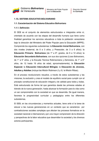 Gobierno Bolivariano
de Venezuela
Ministerio del Poder Popular
para la Educación
Dirección General
de Currículo
1. EL SISTEMA EDUCATIVO BOLIVARIANO
1.1. Caracterización del Sistema Educativo Bolivariano
1.1.1. Definición
El SEB es el conjunto de elementos estructurados e integrados entre sí,
orientado de acuerdo con las etapas del desarrollo humano que tiene como
finalidad garantizar los servicios educativos a toda la población venezolana
bajo la dirección del Ministerio del Poder Popular para la Educación (MPPE).
Comprende los siguientes subsistemas: la Educación Inicial Bolivariana, con
dos niveles (maternal, de 0 a 3 años, y Preescolar, de 3 a 6 años); la
Educación Primaria Bolivariana (de 1º a 6º. grados, de 6 a 12 años); la
Educación Secundaria Bolivariana, con sus dos opciones (Liceo Bolivariano,
de 1° a 5° años, y la Escuela Técnica Robinsoniana y Zamorana, de 1° a 6°
años, de 12 hasta 19 años de edad, aproximadamente); la Educación
Especial; la Educación Intercultural Bilingüe; la Educación de Jóvenes,
Adultos y Adultas (incluye las Misión Robinson (I y II) la Misión Ribas).
En el proceso revolucionario resuelve, a través de estos subsistemas y las
misiones, la exclusión y crea el modelo de equilibrio social para cumplir con el
precepto constitucional de educación integral y de calidad para todos y todas.
Está estructurado de forma tal que garantiza desde las primeras edades el
tránsito de la nueva generación, hasta alcanzar la formación para la vida como
un ser comprometido con la sociedad en que se desarrolla. De igual manera,
favorece la progresividad curricular y pedagógica entre los diferentes
subsistemas.
El SEB, en las circunstancias y momentos actuales, tiene ante sí la tarea de
educar a las nuevas generaciones en un contexto que se caracteriza por
contradicciones sociales complejas que afectan los procesos formativos en la
sociedad nacional e internacional y por una mayor comprensión de la dirección
y perspectivas de la labor educativa que desarrollan la sociedad y los diversos
actores participantes.
5
 