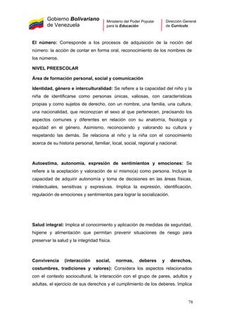 Gobierno Bolivariano
de Venezuela
Ministerio del Poder Popular
para la Educación
Dirección General
de Currículo
El número: Corresponde a los procesos de adquisición de la noción del
número: la acción de contar en forma oral, reconocimiento de los nombres de
los números.
NIVEL PREESCOLAR
Área de formación personal, social y comunicación
Identidad, género e interculturalidad: Se refiere a la capacidad del niño y la
niña de identificarse como personas únicas, valiosas, con características
propias y como sujetos de derecho, con un nombre, una familia, una cultura,
una nacionalidad, que reconozcan el sexo al que pertenecen, precisando los
aspectos comunes y diferentes en relación con su anatomía, fisiología y
equidad en el género. Asimismo, reconociendo y valorando su cultura y
respetando las demás. Se relaciona al niño y la niña con el conocimiento
acerca de su historia personal, familiar, local, social, regional y nacional.
Autoestima, autonomía, expresión de sentimientos y emociones: Se
refiere a la aceptación y valoración de sí mismo(a) como persona. Incluye la
capacidad de adquirir autonomía y toma de decisiones en las áreas físicas,
intelectuales, sensitivas y expresivas. Implica la expresión, identificación,
regulación de emociones y sentimientos para lograr la socialización.
Salud integral: Implica el conocimiento y aplicación de medidas de seguridad,
higiene y alimentación que permitan prevenir situaciones de riesgo para
preservar la salud y la integridad física.
Convivencia (interacción social, normas, deberes y derechos,
costumbres, tradiciones y valores): Considera los aspectos relacionados
con el contexto sociocultural, la interacción con el grupo de pares, adultos y
adultas, el ejercicio de sus derechos y el cumplimiento de los deberes. Implica
78
 