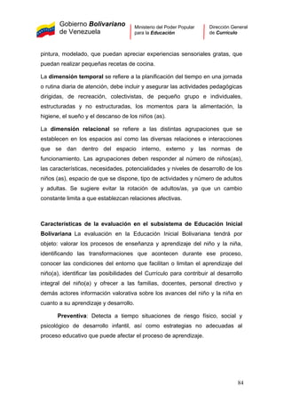 Gobierno Bolivariano
de Venezuela
Ministerio del Poder Popular
para la Educación
Dirección General
de Currículo
pintura, modelado, que puedan apreciar experiencias sensoriales gratas, que
puedan realizar pequeñas recetas de cocina.
La dimensión temporal se refiere a la planificación del tiempo en una jornada
o rutina diaria de atención, debe incluir y asegurar las actividades pedagógicas
dirigidas, de recreación, colectivistas, de pequeño grupo e individuales,
estructuradas y no estructuradas, los momentos para la alimentación, la
higiene, el sueño y el descanso de los niños (as).
La dimensión relacional se refiere a las distintas agrupaciones que se
establecen en los espacios así como las diversas relaciones e interacciones
que se dan dentro del espacio interno, externo y las normas de
funcionamiento. Las agrupaciones deben responder al número de niños(as),
las características, necesidades, potencialidades y niveles de desarrollo de los
niños (as), espacio de que se dispone, tipo de actividades y número de adultos
y adultas. Se sugiere evitar la rotación de adultos/as, ya que un cambio
constante limita a que establezcan relaciones afectivas.
Características de la evaluación en el subsistema de Educación Inicial
Bolivariana La evaluación en la Educación Inicial Bolivariana tendrá por
objeto: valorar los procesos de enseñanza y aprendizaje del niño y la niña,
identificando las transformaciones que acontecen durante ese proceso,
conocer las condiciones del entorno que facilitan o limitan el aprendizaje del
niño(a), identificar las posibilidades del Currículo para contribuir al desarrollo
integral del niño(a) y ofrecer a las familias, docentes, personal directivo y
demás actores información valorativa sobre los avances del niño y la niña en
cuanto a su aprendizaje y desarrollo.
Preventiva: Detecta a tiempo situaciones de riesgo físico, social y
psicológico de desarrollo infantil, así como estrategias no adecuadas al
proceso educativo que puede afectar el proceso de aprendizaje.
84
 