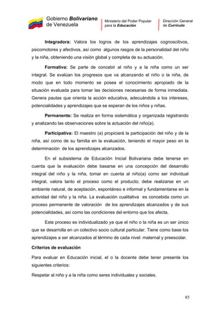 Gobierno Bolivariano
de Venezuela
Ministerio del Poder Popular
para la Educación
Dirección General
de Currículo
Integradora: Valora los logros de los aprendizajes cognoscitivos,
psicomotores y afectivos, así como algunos rasgos de la personalidad del niño
y la niña, obteniendo una visión global y completa de su actuación.
Formativa: Se parte de concebir al niño y a la niña como un ser
integral. Se evalúan los progresos que va alcanzando el niño o la niña, de
modo que en todo momento se posea el conocimiento apropiado de la
situación evaluada para tomar las decisiones necesarias de forma inmediata.
Genera pautas que orienta la acción educativa, adecuándola a los intereses,
potencialidades y aprendizajes que se esperan de los niños y niñas.
Permanente: Se realiza en forma sistemática y organizada registrando
y analizando las observaciones sobre la actuación del niño(a).
Participativa: El maestro (a) propiciará la participación del niño y de la
niña, así como de su familia en la evaluación, teniendo el mayor peso en la
determinación de los aprendizajes alcanzados.
En el subsistema de Educación Inicial Bolivariana debe tenerse en
cuenta que la evaluación debe basarse en una concepción del desarrollo
integral del niño y la niña, tomar en cuenta al niño(a) como ser individual
integral, valora tanto el proceso como el producto; debe realizarse en un
ambiente natural, de aceptación, espontáneo e informal y fundamentarse en la
actividad del niño y la niña. La evaluación cualitativa es concebida como un
proceso permanente de valoración de los aprendizajes alcanzados y de sus
potencialidades, así como las condiciones del entorno que los afecta.
Este proceso es individualizado ya que el niño o la niña es un ser único
que se desarrolla en un colectivo socio cultural particular. Tiene como base los
aprendizajes a ser alcanzados al término de cada nivel: maternal y preescolar.
Criterios de evaluación
Para evaluar en Educación inicial, el o la docente debe tener presente los
siguientes criterios:
Respetar al niño y a la niña como seres individuales y sociales.
85
 