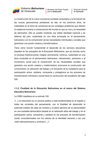 Gobierno Bolivariano
de Venezuela
Ministerio del Poder Popular
para la Educación
Dirección General
de Currículo
La construcción de la nueva conciencia socialista venezolana y la formación de
las nuevas generaciones portadoras de ella, en los próximos años, se
materializa en la toma de conciencia de los complejos problemas que afectan
la existencia humana a consecuencia del mundo en que se vive y la necesidad
de eliminarlos. Ello es posible mediante una sólida identidad nacional y de
defensa del país, sustentada en una ética enraizada en el pensamiento
bolivariano y en la comprensión de las necesidades individuales y sociales que
garanticen una acción creativa y transformadora.
Tiene como función fundamental el desarrollo de los servicios educativos
basados en los preceptos de la Educación Bolivariana, que se concibe como
un proceso histórico-social, integral, permanente, continuo, sustentado en una
ética enraizada en el pensamiento bolivariano, robinsoniano, zamorano y el
humanismo social para la comprensión de las necesidades sociales que
garantiza una acción creativa y trasformadora, promueve la construcción del
conocimiento, la valoración del trabajo y la formación de la ciudadanía para la
participación activa, solidaria, consciente y protagónica en los procesos de
transformación individual y social hacia la construcción del socialismo del siglo
XXI.
1.1.2. Finalidad de la Educación Bolivariana en el marco del Sistema
Educativo Bolivariano
La CRBV establece en su artículo 102:
“(…) La educación es un servicio público y está fundamentada en el respeto a
todas las corrientes del pensamiento, con la finalidad de desarrollar el
potencial creativo de cada ser humano y el pleno ejercicio de su personalidad
en una sociedad democrática basada en la valoración ética del trabajo y en la
participación activa, consciente y solidaria en los procesos de transformación
social, consustanciados con los valores de la identidad nacional y con una
visión latinoamericana y universal (…)”.
6
 