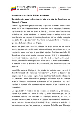 Gobierno Bolivariano
de Venezuela
Ministerio del Poder Popular
para la Educación
Dirección General
de Currículo
Subsistema de Educación Primaria Bolivariana
Caracterización psico-pedagógica del niño y la niña del Subsistema de
Educación Primaria
Entre los 6 y 11 años aproximadamente, se produce un cambio trascendental
en los niños (as) que provienen de la Educación Inicial, del juego que tenían
como actividad fundamental pasan al estudio, y además aparecen múltiples
factores entre los que sobresalen: la reglamentación de normas establecidas
en un horario, con mayores niveles de exigencia, un plan de estudio para cada
una de las áreas que conforman el currículo, un nuevo sistema de relaciones,
que pasa de lo espontáneo a lo dirigido.
Resulta de gran valor para los maestros el tener dominio de los logros
obtenidos por los estudiantes en los grados anteriores, que expresan aspectos
importantes como base para el aprendizaje escolar. En el caso particular del
docente de primer grado resulta necesario conocer el nivel de capacidades,
habilidades y destrezas obtenidas por los niños (as) en: la percepción visual-
auditiva, el desarrollo de los pequeños músculos de la mano (motricidad fina),
la madurez escolar, el desarrollo del pensamiento y de las motivaciones para
aprender.
La actividad conjunta del docente y los estudiantes (as) alcanza un mayor nivel
de sistematicidad, intencionalidad y direccionalidad, durante el desarrollo de
los procesos de enseñanza y aprendizaje. Es ahí donde la acción del docente
se estructura sobre determinados principios didácticos, que le permiten
alcanzar objetivos previamente establecidos en los programas, así como
contribuir a aquellos más generales que se plantean dichos procesos en su
integralidad.
La organización y dirección de los procesos de enseñanza y aprendizaje,
supone que desde sus inicios el niño (a) estén implicados (as) en un
aprendizaje reflexivo que favorezca su desarrollo intelectual, es decir, el
desarrollo de sus procesos psíquicos y los motivos e intereses por el estudio,
que contribuyan gradualmente al desarrollo de un pensamiento reflexivo, lo
que implica en estos primeros momentos, niveles de flexibilidad ante diferentes
87
 