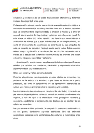 Gobierno Bolivariano
de Venezuela
Ministerio del Poder Popular
para la Educación
Dirección General
de Currículo
soluciones y condiciones de las tareas de análisis con alternativas y de formas
iniciales de autocontrol, entre otros.
En la educación primaria, resulta trascendental una acción educativa dirigida al
desarrollo de sentimientos sociales y morales como son el sentido del deber
(que va conformando la responsabilidad), la amistad, el respeto y el amor en
general; asumir puntos de vista, juicios y opiniones sobre lo que es moral. En
esta etapa los niños (as) deben adquirir un determinado desarrollo en la
asimilación de normas que pueden manifestarse en su comportamiento, así
como en el desarrollo de sentimientos de amor hacia sí, sus amiguitos del
aula, su docente, su escuela y hacia el medio que le rodea. Estos aspectos
cobran mayor significación si se desarrollan los vínculos requeridos en el
trabajo de la escuela con la familia y la comunidad y se proyecta una acción
educativa, integrada, sistemática y coherente
A continuación se mencionan aquellas características más específicas por
edades, que permitan una orientación, tratamiento y seguimiento a los niños
(a) comprendidos (as) en estas edades.
Niños (as) entre 6 y 7 años aproximadamente
Entre las adquisiciones más importantes en estas edades, se encuentran los
procesos de la lectura y la escritura, cuyas bases se inician en el grado
preescolar, así como el conocimiento de las operaciones elementales de
cálculo y de nociones primarias sobre la naturaleza y la sociedad.
Los procesos psíquicos adquieren un carácter más voluntario y consciente así
por ejemplo, la percepción va perdiendo su carácter emotivo para hacerse más
objetiva, lo que da lugar a la observación como percepción voluntaria y
consciente, posibilitando el conocimiento más detallado de los objetos y de las
relaciones entre ellos.
Los procesos de análisis y síntesis, de composición y descomposición del todo
en sus partes, constituyen aspectos esenciales para los diferentes
aprendizajes escolares como son la lectura, la escritura y la matemática, entre
otros.
88
 