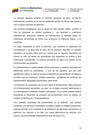 Gobierno Bolivariano
de Venezuela
Ministerio del Poder Popular
para la Educación
Dirección General
de Currículo
La memoria adquiere también un carácter voluntario, es decir, de fijación
intencionada; aumenta en el niño la posibilidad de fijar de forma más rápida y
con un mayor volumen de retención.
Las acciones pedagógicas que se dirijan en este sentido, deben permitir al
niño (a) apoyarse en medios auxiliares y así aprender a memorizar
estableciendo relaciones, además de estructurarse el material objeto de
enseñanza aprendizaje de forma que promueva la retención lógica, y no
mecánica.
Un lugar importante lo tiene la atención, que aumenta la capacidad de
concentración y al igual que el resto de los procesos adquiere un carácter
voluntario, el docente debe tener en cuenta que un aspecto importante es
ofrecer al niño (a) tareas de aprendizaje que despierten su interés y que
contribuyan a desarrollar una actitud consciente en base a la utilidad de los
conocimientos que adquiere.
Es precisamente en estas edades donde comienzan a hacerse marcadas las
diferencias entre los estudiantes y uno de los aspectos que con más
significación salta a la vista es la poca posibilidad de concentración de algunos
de ellos, que en ocasiones también presentan problemas de conducta, de
hiperactividad, desajustes emocionales, entre otros.
La formación de conceptos con los que opera el pensamiento, debe apoyarse
en lo directamente perceptible, es decir, en el objeto concreto determinado o
su materialización mediante modelos adecuados. Ya en estas edades deberá
procederse al desarrollo de procesos del pensamiento como el análisis, la
síntesis, la abstracción y la generalización.
Una cualidad importante del pensamiento es la reflexión, que aunque
constituye una formación psicológica compleja a lograr en edades posteriores,
supone enfrentar a los escolares en la realización de diferentes situaciones y a
ejercicios con solución o sin ella, con varias alternativas de solución, con
errores, que les posibiliten argumentar la que conviene o no.
89
 