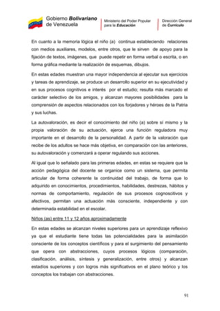 Gobierno Bolivariano
de Venezuela
Ministerio del Poder Popular
para la Educación
Dirección General
de Currículo
En cuanto a la memoria lógica el niño (a) continua estableciendo relaciones
con medios auxiliares, modelos, entre otros, que le sirven de apoyo para la
fijación de textos, imágenes, que puede repetir en forma verbal o escrita, o en
forma gráfica mediante la realización de esquemas, dibujos.
En estas edades muestran una mayor independencia al ejecutar sus ejercicios
y tareas de aprendizaje, se produce un desarrollo superior en su ejecutividad y
en sus procesos cognitivos e interés por el estudio; resulta más marcado el
carácter selectivo de los amigos, y alcanzan mayores posibilidades para la
comprensión de aspectos relacionados con los forjadores y héroes de la Patria
y sus luchas.
La autovaloración, es decir el conocimiento del niño (a) sobre sí mismo y la
propia valoración de su actuación, ejerce una función reguladora muy
importante en el desarrollo de la personalidad. A partir de la valoración que
recibe de los adultos se hace más objetiva, en comparación con las anteriores,
su autovaloración y comenzará a operar regulando sus acciones.
Al igual que lo señalado para las primeras edades, en estas se requiere que la
acción pedagógica del docente se organice como un sistema, que permita
articular de forma coherente la continuidad del trabajo, de forma que lo
adquirido en conocimientos, procedimientos, habilidades, destrezas, hábitos y
normas de comportamiento, regulación de sus procesos cognoscitivos y
afectivos, permitan una actuación más consciente, independiente y con
determinada estabilidad en el escolar.
Niños (as) entre 11 y 12 años aproximadamente
En estas edades se alcanzan niveles superiores para un aprendizaje reflexivo
ya que el estudiante tiene todas las potencialidades para la asimilación
consciente de los conceptos científicos y para el surgimiento del pensamiento
que opera con abstracciones, cuyos procesos lógicos (comparación,
clasificación, análisis, síntesis y generalización, entre otros) y alcanzan
estadíos superiores y con logros más significativos en el plano teórico y los
conceptos los trabajan con abstracciones.
91
 