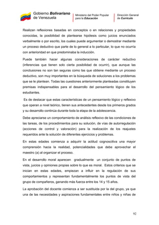 Gobierno Bolivariano
de Venezuela
Ministerio del Poder Popular
para la Educación
Dirección General
de Currículo
Realizan reflexiones basadas en conceptos o en relaciones y propiedades
conocidas, la posibilidad de plantearse hipótesis como juicios enunciados
verbalmente o por escrito, los cuales puede argumentar o demostrar mediante
un proceso deductivo que parte de lo general a lo particular, lo que no ocurría
con anterioridad en que predominaba la inducción.
Puede también hacer algunas consideraciones de carácter reductivo
(inferencias que tienen solo cierta posibilidad de ocurrir), que aunque las
conclusiones no son tan seguras como las que obtiene mediante un proceso
deductivo, son muy importantes en la búsqueda de soluciones a los problemas
que se le plantean. Todas las cuestiones anteriormente planteadas constituyen
premisas indispensables para el desarrollo del pensamiento lógico de los
estudiantes.
Es de destacar que estas características de un pensamiento lógico y reflexivo
que operan a nivel teórico, tienen sus antecedentes desde los primeros grados
y su desarrollo continúa durante toda la etapa de la adolescencia.
Debe apreciarse un comportamiento de análisis reflexivo de las condiciones de
las tareas, de los procedimientos para su solución, de vías de autorregulación
(acciones de control y valoración) para la realización de los reajustes
requeridos ante la solución de diferentes ejercicios y problemas.
En estas edades comienza a adquirir la actitud cognoscitiva una mayor
comprensión hacia la realidad, potencialidades que debe aprovechar el
maestro (a) al organizar el proceso.
En el desarrollo moral aparecen gradualmente un conjunto de puntos de
vista, juicios y opiniones propias sobre lo que es moral. Estos criterios que se
inician en estas edades, empiezan a influir en la regulación de sus
comportamientos y representan fundamentalmente los puntos de vista del
grupo de compañeros, ganando más fuerza entre los 14 y 15 años.
La aprobación del docente comienza a ser sustituida por la del grupo, ya que
una de las necesidades y aspiraciones fundamentales entre niños y niñas de
92
 