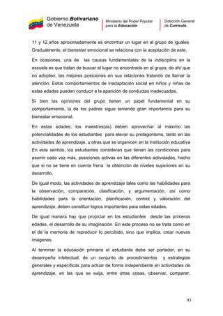 Gobierno Bolivariano
de Venezuela
Ministerio del Poder Popular
para la Educación
Dirección General
de Currículo
11 y 12 años aproximadamente es encontrar un lugar en el grupo de iguales.
Gradualmente, el bienestar emocional se relaciona con la aceptación de este.
En ocasiones, una de las causas fundamentales de la indisciplina en la
escuela es que tratan de buscar el lugar no encontrado en el grupo, de ahí que
no adopten, las mejores posiciones en sus relaciones tratando de llamar la
atención. Estos comportamientos de inadaptación social en niños y niñas de
estas edades pueden conducir a la aparición de conductas inadecuadas.
Si bien las opiniones del grupo tienen un papel fundamental en su
comportamiento, la de los padres sigue teniendo gran importancia para su
bienestar emocional.
En estas edades, los maestros(as) deben aprovechar al máximo las
potencialidades de los estudiantes para elevar su protagonismo, tanto en las
actividades de aprendizaje, u otras que se organicen en la institución educativa
En este sentido, los estudiantes consideran que tienen las condiciones para
asumir cada vez más, posiciones activas en las diferentes actividades, hecho
que si no se tiene en cuenta frena la obtención de niveles superiores en su
desarrollo.
De igual modo, las actividades de aprendizaje tales como las habilidades para
la observación, comparación, clasificación, y argumentación, así como
habilidades para la orientación, planificación, control y valoración del
aprendizaje, deben constituir logros importantes para estas edades.
De igual manera hay que propiciar en los estudiantes desde las primeras
edades, el desarrollo de su imaginación. En este proceso no se trata como en
el de la memoria de reproducir lo percibido, sino que implica, crear nuevas
imágenes.
Al terminar la educación primaria el estudiante debe ser portador, en su
desempeño intelectual, de un conjunto de procedimientos y estrategias
generales y específicas para actuar de forma independiente en actividades de
aprendizaje, en las que se exija, entre otras cosas, observar, comparar,
93
 