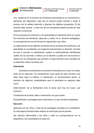 Gobierno Bolivariano
de Venezuela
Ministerio del Poder Popular
para la Educación
Dirección General
de Currículo
Una exigencia en el proceso de enseñanza aprendizaje es el conocimiento y
aplicación del diagnóstico, para que el docente pueda concebir y dirigir el
proceso con la calidad requerida y alcanzar los objetivos propuestos. El (la)
docente debe conocer a cada uno de sus estudiantes desde el punto de vista
cognitivo y emocional.
En los procesos de enseñanza y de aprendizaje es importante tener en cuenta
los momentos de orientación, ejecución y control, en la dirección pedagógica,
en correspondencia con las formas de organización que utilice.
La organización de los distintos momentos de los procesos de enseñanza y de
aprendizaje es considerada una exigencia esencial para su dirección. Se trata
de que al concebir su planificación queden lo suficientemente identificadas
cuáles son las acciones a realizar por el docente y cuáles son las acciones a
realizar por los estudiantes que permitan un logro eficiente como resultado de
su desarrollo. Estos momentos son:
Orientación
Garantizar la comprensión que tendrá el estudiante de lo que va a hacer
antes de su ejecución. Es precisamente como parte de este momento que
debe tener lugar el análisis, la exploración, el reconocimiento previo, la
precisión de objetivos, materializados para el estudiante en aspectos tales
como:
Determinación de la familiaridad ante la tarea (qué hay de nuevo, qué
conozco);
Condiciones de la tarea, datos e información con que cuenta;
Procedimientos y estrategias para resolverlas y en qué momento emplearlas.
Ejecución
Aplicación por los niños y niñas de las estrategias previstas en la orientación.
En esta etapa el docente debe realizar el control para que le permita:
Dar atención diferenciada a los niños y niñas en correspondencia con el
diagnóstico y las necesidades de cada uno,
95
 
