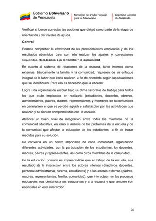Gobierno Bolivariano
de Venezuela
Ministerio del Poder Popular
para la Educación
Dirección General
de Currículo
Verificar si fueron correctas las acciones que dirigió como parte de la etapa de
orientación y dar niveles de ayuda.
Control
Permite comprobar la efectividad de los procedimientos empleados y de los
resultados obtenidos para con ello realizar los ajustes y correcciones
requeridas. Relaciones con la familia y la comunidad
En cuanto al sistema de relaciones de la escuela, tanto internas como
externas, básicamente la familia y la comunidad, requieren de un enfoque
integral de la labor que éstos realizan, a fin de orientarla según las situaciones
que se identifiquen. Para ello es necesario que la escuela:
Logre una organización escolar bajo un clima favorable de trabajo para todos
los que están implicados en realizarlo (estudiantes, docentes, obreros,
administrativos, padres, madres, representantes y miembros de la comunidad
en general) en el que se perciba agrado y satisfacción por las actividades que
realizan y se sientan comprometidos con la escuela.
Alcance un buen nivel de integración entre todos los miembros de la
comunidad educativa, en torno al análisis de los problemas de la escuela y de
la comunidad que afectan la educación de los estudiantes a fin de trazar
medidas para su solución.
Se convierta en un centro importante de cada comunidad, organizando
diferentes actividades, con la participación de los estudiantes, los docentes,
madres, padres y representantes, así como otros miembros de la comunidad.
En la educación primaria es imprescindible que el trabajo de la escuela, sea
resultado de la interacción entre los actores internos (directivos, docentes,
personal administrativo, obreros, estudiantes) y a los actores externos (padres,
madres, representantes, familia, comunidad), que interactúan en los procesos
educativos más cercanos a los estudiantes y a la escuela y que también son
esenciales en esta interacción.
96
 