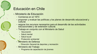› Ministerio de Educación
– Comienza en el 1973
– proponer y evaluar las políticas y los planes de desarrollo educacional y
cultural.
– asignar los recursos necesarios para el desarrollo de las actividades
educacionales y de extensión cultural.
– Trabaja en conjunto con el Ministerio de Salud
› Vacunación
› Salud mental
› Salud bucal
› Protección ambiental
– Ministerio de Defensa
› Dirección General de deportes y recreación
– Ministerio del Trabajo
› Programa de capacitación de jóvenes
Educación en Chile
 