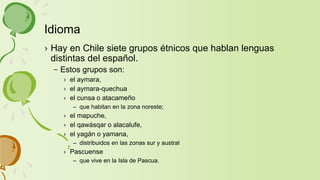 › Hay en Chile siete grupos étnicos que hablan lenguas
distintas del español.
– Estos grupos son:
› el aymara,
› el aymara-quechua
› el cunsa o atacameño
– que habitan en la zona noreste;
› el mapuche,
› el qawásqar o alacalufe,
› el yagán o yamana,
– distribuidos en las zonas sur y austral
› Pascuense
– que vive en la Isla de Pascua.
Idioma
 