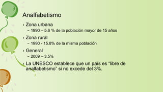 › Zona urbana
– 1990 – 5.6 % de la población mayor de 15 años
› Zona rural
– 1990 - 15.8% de la misma población
› General
– 2009 – 3.5%
› La UNESCO establece que un país es “libre de
analfabetismo” si no excede del 3%.
Analfabetismo
 