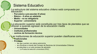 › La estructura del sistema educativo chileno está compuesta por
educación:
– Parvularia o pre-escolar (5 años)
– Básica – 6 años en adelante
– Media – no es obligatoria
– Superior - universitaria
› La educación superior está constituida por tres tipos de planteles que se
ofrecen a quienes egresan de la educación media
– Universidades
– institutos profesionales
– centros de formación técnica
› Las instituciones de educación superior pueden clasificarse como:
– Tradicionales
– Privadas
› las que cuentan con plena autonomía
› se coordinan a través del Consejo de Rectores de Universidades Chilenas.
› se adscriben a un solo proceso de admisión
– La Prueba de selección universitaria (PSU).
Sistema Educativo
 