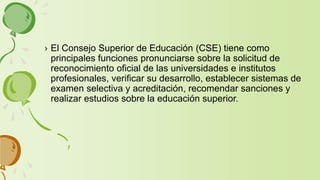 › El Consejo Superior de Educación (CSE) tiene como
principales funciones pronunciarse sobre la solicitud de
reconocimiento oficial de las universidades e institutos
profesionales, verificar su desarrollo, establecer sistemas de
examen selectiva y acreditación, recomendar sanciones y
realizar estudios sobre la educación superior.
 