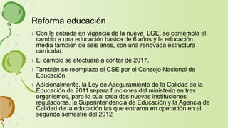 › Con la entrada en vigencia de la nueva LGE, se contempla el
cambio a una educación básica de 6 años y la educación
media también de seis años, con una renovada estructura
curricular.
› El cambio se efectuará a contar de 2017.
› También se reemplaza el CSE por el Consejo Nacional de
Educación.
› Adicionalmente, la Ley de Aseguramiento de la Calidad de la
Educación de 2011 separa funciones del ministerio en tres
organismos, para lo cual crea dos nuevas instituciones
reguladoras, la Superintendencia de Educación y la Agencia de
Calidad de la educación las que entraron en operación en el
segundo semestre del 2012
Reforma educación
 