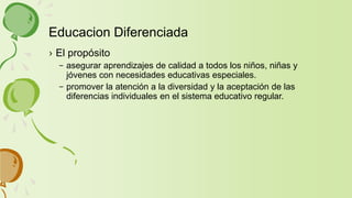 › El propósito
– asegurar aprendizajes de calidad a todos los niños, niñas y
jóvenes con necesidades educativas especiales.
– promover la atención a la diversidad y la aceptación de las
diferencias individuales en el sistema educativo regular.
Educacion Diferenciada
 