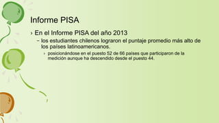 › En el Informe PISA del año 2013
– los estudiantes chilenos lograron el puntaje promedio más alto de
los países latinoamericanos.
› posicionándose en el puesto 52 de 66 países que participaron de la
medición aunque ha descendido desde el puesto 44.
Informe PISA
 