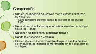› Uno de los modelos educativos más exitosos del mundo,
es Finlandia.
– Así lo demuestra el primer puesto de ese país en las pruebas
PISA
› Un modelo educativo en que los niños no entran al colegio
hasta los 7 años.
› No tienen calificaciones numéricas hasta 5.
› Donde la educación es gratuita
› Existen distintos incentivos estatales para que las familias
se involucren de manera comprometida en la educación de
sus hijos.
Comparación
 