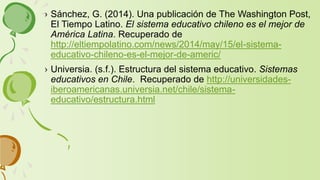 › Sánchez, G. (2014). Una publicación de The Washington Post,
El Tiempo Latino. El sistema educativo chileno es el mejor de
América Latina. Recuperado de
http://eltiempolatino.com/news/2014/may/15/el-sistema-
educativo-chileno-es-el-mejor-de-americ/
› Universia. (s.f.). Estructura del sistema educativo. Sistemas
educativos en Chile. Recuperado de http://universidades-
iberoamericanas.universia.net/chile/sistema-
educativo/estructura.html
 