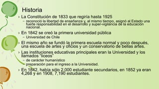› La Constitución de 1833 que regiría hasta 1925
– reconoció la libertad de enseñanza y, al mismo tiempo, asignó al Estado una
fuerte responsabilidad en el desarrollo y super-vigilancia de la educación
nacional.
› En 1842 se creó la primera universidad pública
– Universidad de Chile
› El mismo año se fundó la primera escuela normal y poco después,
una escuela de artes y oficios y un conservatorio de bellas artes.
› Las instituciones educativas principales eran la Universidad y los
llamados “liceos”
– de carácter humanístico
– preparación para el ingreso a la Universidad.
› En 1842, había sólo 2,000 estudiante secundarios, en 1852 ya eran
4,268 y en 1908, 7,190 estudiantes.
Historia
 