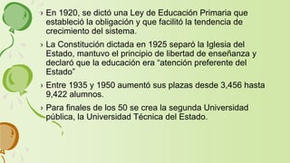 › En 1920, se dictó una Ley de Educación Primaria que
estableció la obligación y que facilitó la tendencia de
crecimiento del sistema.
› La Constitución dictada en 1925 separó la Iglesia del
Estado, mantuvo el principio de libertad de enseñanza y
declaró que la educación era “atención preferente del
Estado”
› Entre 1935 y 1950 aumentó sus plazas desde 3,456 hasta
9,422 alumnos.
› Para finales de los 50 se crea la segunda Universidad
pública, la Universidad Técnica del Estado.
 
