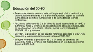 › Se estableció entonces una educación general básica de 8 años y
una educación media de 4 o 5 años de duración, según de trate de
la modalidad científico-humanística o de la modalidad técnico-
profesional.
› Así, a una población de 0 a 24 años de edad ascendiente en 1950 a
3,449,862 niños y jóvenes, correspondía una población matriculada
en la educación (pre-básica, básica, media y universitaria) de
905,504 niños y jóvenes.
› En 1981, la población de las edades referidas ascendía a 5,991,420
personas y los matriculados se elevaban a 2,988,502.
› En1990, mientras la población de 0 a 24 años es estimada en
6,503,080 niños y jóvenes, los matriculados en la educación formal
llegan a 3,330,740.
Educación del 50-90
 