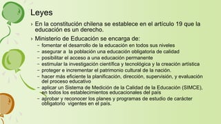 › En la constitución chilena se establece en el artículo 19 que la
educación es un derecho.
› Ministerio de Educación se encarga de:
– fomentar el desarrollo de la educación en todos sus niveles
– asegurar a la población una educación obligatoria de calidad
– posibilitar el acceso a una educación permanente
– estimular la investigación científica y tecnológica y la creación artística
– proteger e incrementar el patrimonio cultural de la nación.
– hacer más eficiente la planificación, dirección, supervisión, y evaluación
del proceso educativo
– aplicar un Sistema de Medición de la Calidad de la Educación (SIMCE),
en todos los establecimientos educacionales del país
– aprobar y reconocer los planes y programas de estudio de carácter
obligatorio vigentes en el país.
Leyes
 