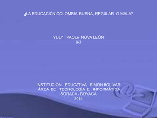 ¿LA EDUCACIÓN COLOMBIA BUENA, REGULAR O MALA?
YULY PAOLA NOVA LEÓN
9-3
INSTITUCIÓN EDUCATIVA SIMÓN BOLÍVAR
ÁREA DE TECNOLOGÍA E INFORMÁTICA
SORACA - BOYACÁ
2014
 