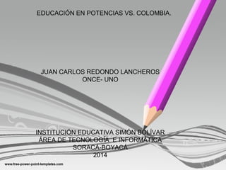 EDUCACIÓN EN POTENCIAS VS. COLOMBIA. 
JUAN CARLOS REDONDO LANCHEROS 
ONCE- UNO 
INSTITUCIÓN EDUCATIVA SIMÓN BOLÍVAR 
ÁREA DE TECNOLOGÍA E INFORMÁTICA 
SORACÁ-BOYACÁ 
2014 
 