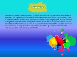El reconstruccionismo es una tendencia filosófica que tiene como eje fundamental "reconstruir"
la sociedad con el propósito de resolver la crisis cultural de nuestra época. Según Brameld, uno
de sus representantes más notables, el reconstruccionismo tiene seis principios básicos: fomentar
un programa de reforma social, trabajar sin demora, buscar una sociedad democrática, educar
democráticamente, reconstruir los fines de la educación de acuerdo con los adelantos científicos
relacionados con el comportamiento, y reconocer que todo lo que pasa en educación está
conformado por las fuerzas sociales y culturales.
 