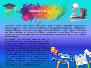 La educación virtual, también llamada "educación en línea", se refiere al desarrollo de programas de
formación que tienen como escenario de enseñanza y aprendizaje el ciberespacio. En otras palabras, la
educación virtual hace referencia a que no es necesario que el cuerpo, tiempo y espacio se conjuguen
para lograr establecer un encuentro de diálogo o experiencia de aprendizaje. Sin que se dé un
encuentro cara a cara entre el profesor y el alumno es posible establecer una relación interpersonal de
carácter educativo.
Sin embargo, es importante mencionar que "la
educación en línea es un concepto complejo que en su
realidad escapa a definiciones simples y que por lo tanto
no existe por sí misma, es un concepto que debe ser
consensuado y construido entre los actores educativos
involucrados. Los antecedentes de la educación en línea
son muy recientes, se empieza a gestar con el
desarrollo del correo electrónico (aproximadamente en
1972), boletines electrónicos y los grupos de discusión
electrónica o News Groups (1979), sin embargo fue con
el desarrollo de internet y los navegadores gráficos a
partir de 1993 que la educación en línea se fue
conformando con las posibilidades actuales."
 