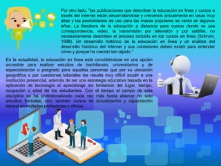 Por otro lado, "las publicaciones que describen la educación en línea y cursos a
través del Internet están desarrollándose y creciendo actualmente en tasas muy
altas y las posibilidades de uso para las masas populares se verán en algunos
años. La literatura de la educación a distancia para cursos donde se usa
correspondencia, video, la transmisión por televisión y por satélite, no
necesariamente describen el proceso incluido en los cursos en línea (Schrum,
1998). Un desarrollo histórico de la educación en línea y un análisis del
desarrollo histórico del Internet y sus conexiones deben existir para entender
cómo y porqué ha crecido tan rápido."
En la actualidad, la educación en línea está convirtiéndose en una opción
accesible para realizar estudios de bachillerato, universitarios y de
especialización o posgrado para aquellas personas que por su ubicación
geográfica o por cuestiones laborales les resulta muy difícil acudir a una
institución presencial, además de ser una estrategia educativa basada en la
aplicación de tecnología al aprendizaje sin limitación del lugar, tiempo,
ocupación o edad de los estudiantes. Con el tiempo el campo de esta
disciplina se ha profesionalizado cada vez más hasta abarcar no solo
estudios formales, sino también cursos de actualización y capacitación
laboral en múltiples profesiones y oficios.
 