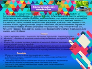 La educación en línea suele implementarse a través de entornos o plataformas digitales Entre las
herramientas más utilizadas están los Sistemas de Gestión de Aprendizaje o LMS (Learning Management
System, por sus siglas en inglés). Un LMS es un software basado en un servidor web que ofrece módulos
para los procesos administrativos y de seguimiento que se requieren para un sistema de enseñanza.
Estos sistemas cuentan con módulos administrativos que permiten, entre otras cosas, configurar cursos,
matricular alumnos, registrar profesores, y asignar calificaciones. Las plataformas ofrecen paquetes de
herramientas vinculadas a diferentes dimensiones comunicacionales, como correo electrónico, chat,
foros, wikis y bases de datos, sobre las cuales pueden desplegarse diferentes tipos de actividades, tanto
grupales como individuales.
• Apertura: Se amplia el acceso a la información reduciéndose, especialmente, las barreras geográficas.
• Flexibilidad: La posibilidad de la comunicación asincrónica y ubicua favorece la autogestión de los tiempos de
dedicación.
• Eficacia: Estas propuestas promueven el desarrollo de la autonomía del alumno para que sea capaz de
gestionar su propio proceso de aprendizaje.
• Acompañamiento personalizado: Centrada en la actividad del alumno, los tutores de esta modalidad asisten a
los estudiantes realizar un seguimiento personalizado, incluso cuando las tareas involucran trabajo grupal.
• Economía: Se reduce los gastos vinculados al uso de espacios y materiales físicos así como traslados.
• Dificultad de transmitir y conservar determinados valores sociales.
• La flexibilidad de horarios a veces está limitada a ciertos cursos que exigen participación en
línea o espacios específicos.
• Como no hay una comunicación constante entre el tutor y el alumno se crea desconfianza en
aspectos como el proceso de aprendizaje y evaluación académica del alumno.
• Contribuye en cierta medida al aislamiento de la persona para lo cual es necesaria una
intervención activa del tutor.
 