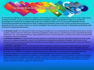 Por vincular sus orígenes con la educación a distancia, los docentes que trabajan en cursos de educación en línea, suelen recibir
el nombre de tutores, ya que su función primordial es la de acompañar y asistir al estudiante a lo largo de su proceso de
aprendizaje en el contexto de un programa que carece de un espacio de físico como en la educación presencial. Por las
características generales de la educación en línea, el papel que docente/tutor suele asumir incluye una serie de funciones que,
dependiendo del curso, pueden variar en su nivel de complejidad. Para describir sus funciones, la bibliografía especializada suele
considerar las siguientes dimensiones:
 La dimensión social: En la educación en línea, los espacios sociales son muy importantes para el fortalecimiento de los vínculos
grupales, aspecto clave que tendrá gran importancia pedagógica puesto que es un requisito previo para el desarrollo del trabajo
colaborativo. Así, el tutor/docente tiene la responsabilidad de crear un clima de libertad y confianza entre todos los participantes
en general y hacia él en particular.
 La dimensión académica: El tutor/docente necesita conocer los contenidos no solo para responder consultas sino para pueda
reconocer los debates emergentes y asumir una moderación conceptual de los espacios de debate. Esta función es muy
importante porque promueve el intercambio de ideas que hacen posible la construcción del conocimiento a través del diálogo y
la participación de los estudiantes.
 La dimensión organizativa: Las funciones de la dimensión organizativa, requieren que el tutor/docente conozca la secuencia
didáctica a fin de orientar a los alumnos en relación a los acuerdos necesarios para sostener un ritmo de trabajo apropiado.
 La dimensión orientadora: Quizá esta dimensión sea la que más refleje la función tradicional del tutor, heredada de los formatos
de la educación a distancia. Acompañar a lo largo de proceso de aprendizaje, de acuerdo a las necesidades que se van
presentado, requiere de un docente/tutor atento a la heterogeneidad propia de estos contextos de aprendizaje.
 La dimensión técnica: El docente/tutor acompaña a los estudiantes, asegurándose de que comprenden la dinámica del espacio
digital. De esta forma, se dispone a atender consultas, aunque en ocasiones por su especificidad, estas deban ser derivadas a
la mesa de ayuda tecnológica. No se espera del tutor/docente sea un experto, pero sí lo suficientemente idóneo como para
resolver cuestiones menores y poseer un criterio oportuno.
 
