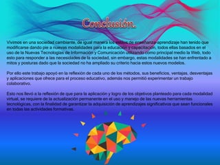 Vivimos en una sociedad cambiante, de igual manera los estilos de enseñanza-aprendizaje han tenido que
modificarse dando pie a nuevas modalidades para la educación y capacitación, todos ellas basados en el
uso de la Nuevas Tecnologías de Información y Comunicación utilizando como principal medio la Web, todo
esto para responder a las necesidades de la sociedad, sin embargo, estas modalidades se han enfrentado a
mitos y posturas dado que la sociedad no ha ampliado su criterio hacia estos nuevos modelos.
Por ello este trabajo apoyó en la reflexión de cada uno de los métodos, sus beneficios, ventajas, desventajas
y aplicaciones que ofrece para el proceso educativo, además nos permitió experimentar un trabajo
colaborativo.
Esto nos llevó a la reflexión de que para la aplicación y logro de los objetivos planteado para cada modalidad
virtual, se requiere de la actualización permanente en el uso y manejo de las nuevas herramientas
tecnológicas, con la finalidad de garantizar la adquisición de aprendizajes significativos que sean funcionales
en todas las actividades formativas.
 