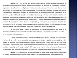 Articulo 103: «Toda persona tiene derecho a una educación integral, de calidad, permanente, en
igualdad de condiciones y oportunidades, sin más limitaciones que las derivadas de sus aptitudes, vocación y
aspiraciones. La educación es obligatoria en todos sus niveles, desde el maternal hasta el nivel medio
diversificado. La impartida en las instituciones del Estado es gratuita hasta el pre grado universitario. A tal fin, el
Estado realizará una inversión prioritaria, de conformidad con las recomendaciones de la Organización de las
Naciones Unidas.. El Estado creará y sostendrá instituciones y servicios suficientemente dotados para
asegurar el acceso, permanencia y culminación en el sistema educativo. La ley garantizará igual atención a las
personas con necesidades especiales o con discapacidad y a quienes se encuentren privados de su libertad o
carezcan de condiciones básicas para su incorporación y permanencia en el sistema educativo. Las
contribuciones de los particulares a proyectos y programas educativos públicos a nivel medio y universitario
serán reconocidas como desgravámenes al impuesto sobre la renta según la ley respectiva»
De igual forma la Ley Orgánica de la Educación, la cual es un instrumento legal con el fin de
transformar la educación en Venezuela forjando los valores inclusivos y de igualdad en el sistema educativo.
En los siguientes artículos dicta que:
Artículo 3: La educación tiene como finalidad fundamental el pleno desarrollo de la personalidad
y el logro de un hombre sano, culto, critico y apto para convivir en una sociedad democrática, justa y libre
basada en la familia como célula fundamental y en la valorización del trabajo; capaz de participar activa,
consciente y solidariamente en los procesos de transformación social, consustanciado con los valores de la
identidad nacional y con la comprensión, la tolerancia, la convivencia y las actitudes que favorezcan el
fortalecimiento de la paz entre las naciones y los vínculos de integración y solidaridad latinoamericana.
Articulo 14: La educación es un derecho humano y un deber social fundamental concebido como
un proceso de formación integral, gratuita, laica, inclusiva y de calidad, permanente, continua e interactiva.
 